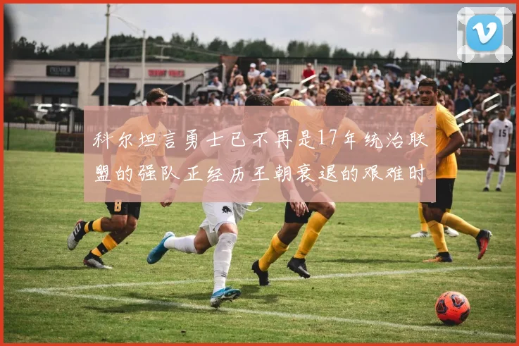 科尔坦言勇士已不再是17年统治联盟的强队正经历王朝衰退的艰难时刻