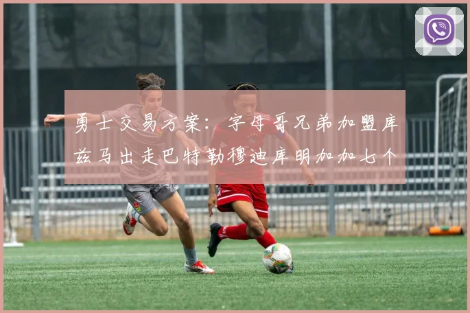 勇士交易方案：字母哥兄弟加盟库兹马出走巴特勒穆迪库明加加七个首轮选秀权