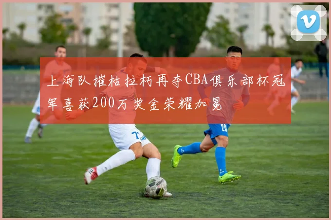上海队摧枯拉朽再夺CBA俱乐部杯冠军喜获200万奖金荣耀加冕