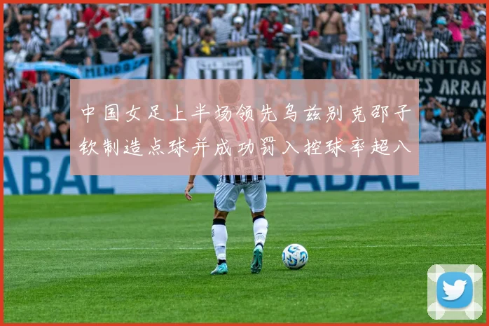 中国女足上半场领先乌兹别克邵子钦制造点球并成功罚入控球率超八成