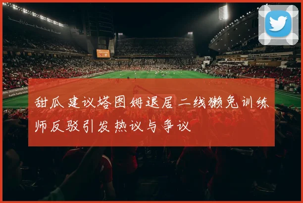 甜瓜建议塔图姆退居二线獭兔训练师反驳引发热议与争议
