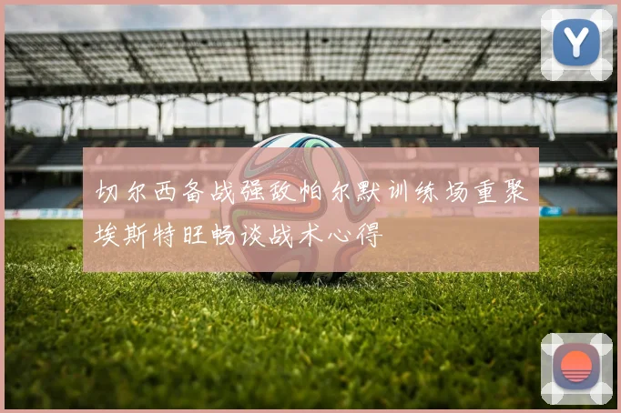 切尔西备战强敌帕尔默训练场重聚埃斯特旺畅谈战术心得