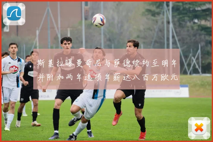 斯基拉曝曼奇尼与萨德续约至明年并附加两年选项年薪达八百万欧元