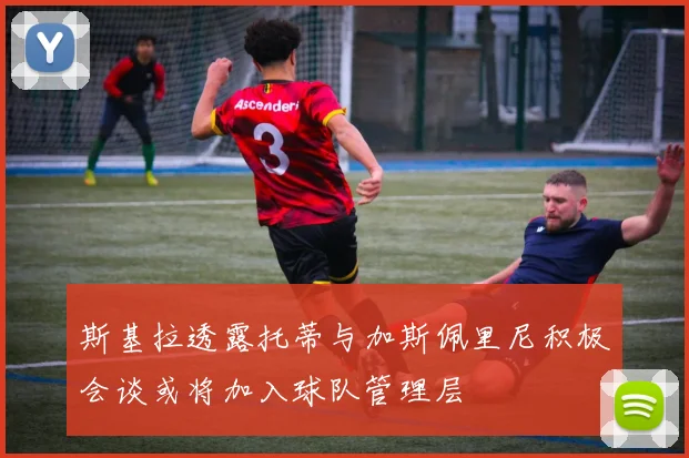斯基拉透露托蒂与加斯佩里尼积极会谈或将加入球队管理层