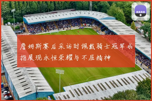詹姆斯赛后采访时佩戴骑士冠军戒指展现永恒荣耀与不屈精神