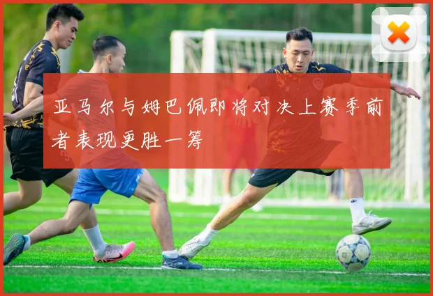 亚马尔与姆巴佩即将对决上赛季前者表现更胜一筹