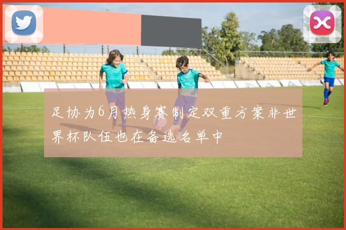 足协为6月热身赛制定双重方案非世界杯队伍也在备选名单中