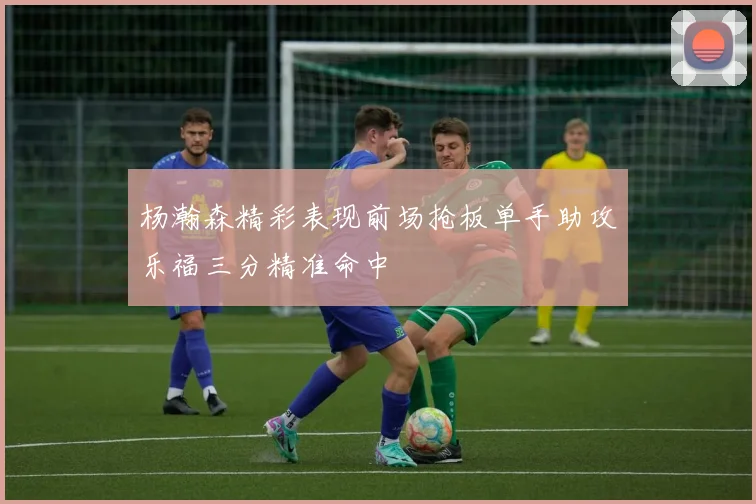 杨瀚森精彩表现前场抢板单手助攻乐福三分精准命中
