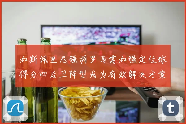 加斯佩里尼强调罗马需加强定位球得分四后卫阵型或为有效解决方案