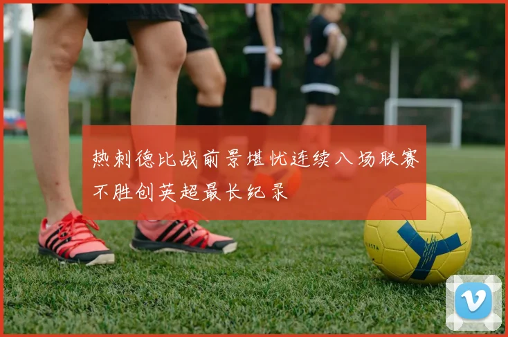热刺德比战前景堪忧连续八场联赛不胜创英超最长纪录