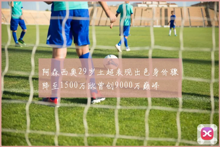 阿森西奥29岁土超表现出色身价骤降至1500万欧曾创9000万巅峰
