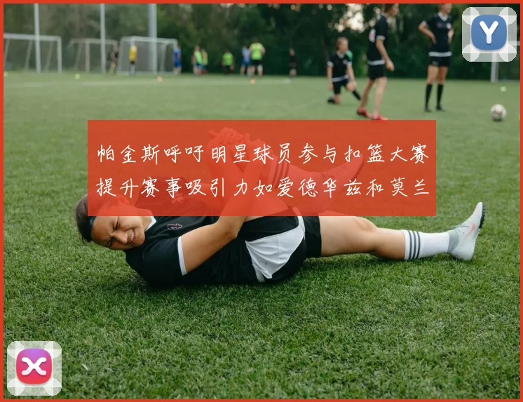 帕金斯呼吁明星球员参与扣篮大赛提升赛事吸引力如爱德华兹和莫兰特等人