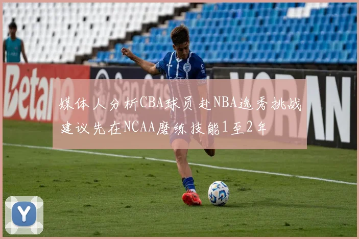媒体人分析CBA球员赴NBA选秀挑战建议先在NCAA磨练技能1至2年