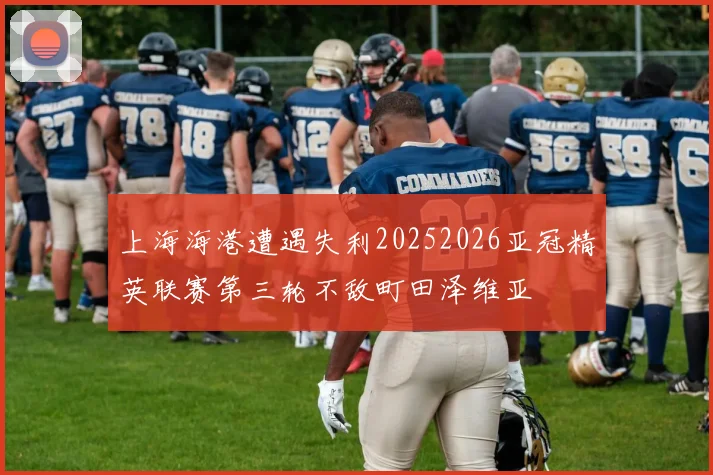 上海海港遭遇失利20252026亚冠精英联赛第三轮不敌町田泽维亚